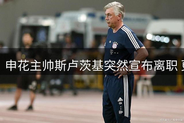 申花主帅斯卢茨基突然宣布离职 更衣室动情告别：已无力改变现状