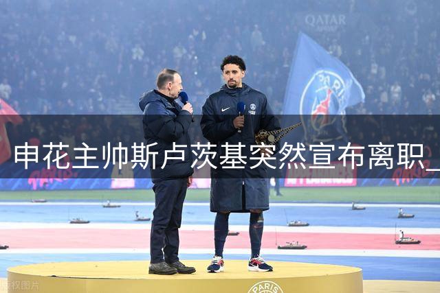 申花主帅斯卢茨基突然宣布离职 更衣室动情告别：已无力改变现状